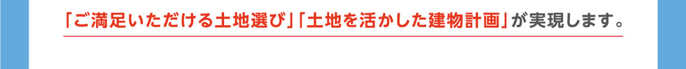 「ご満足いただける土地選び」「土地を活かした建物計画」が実現します。