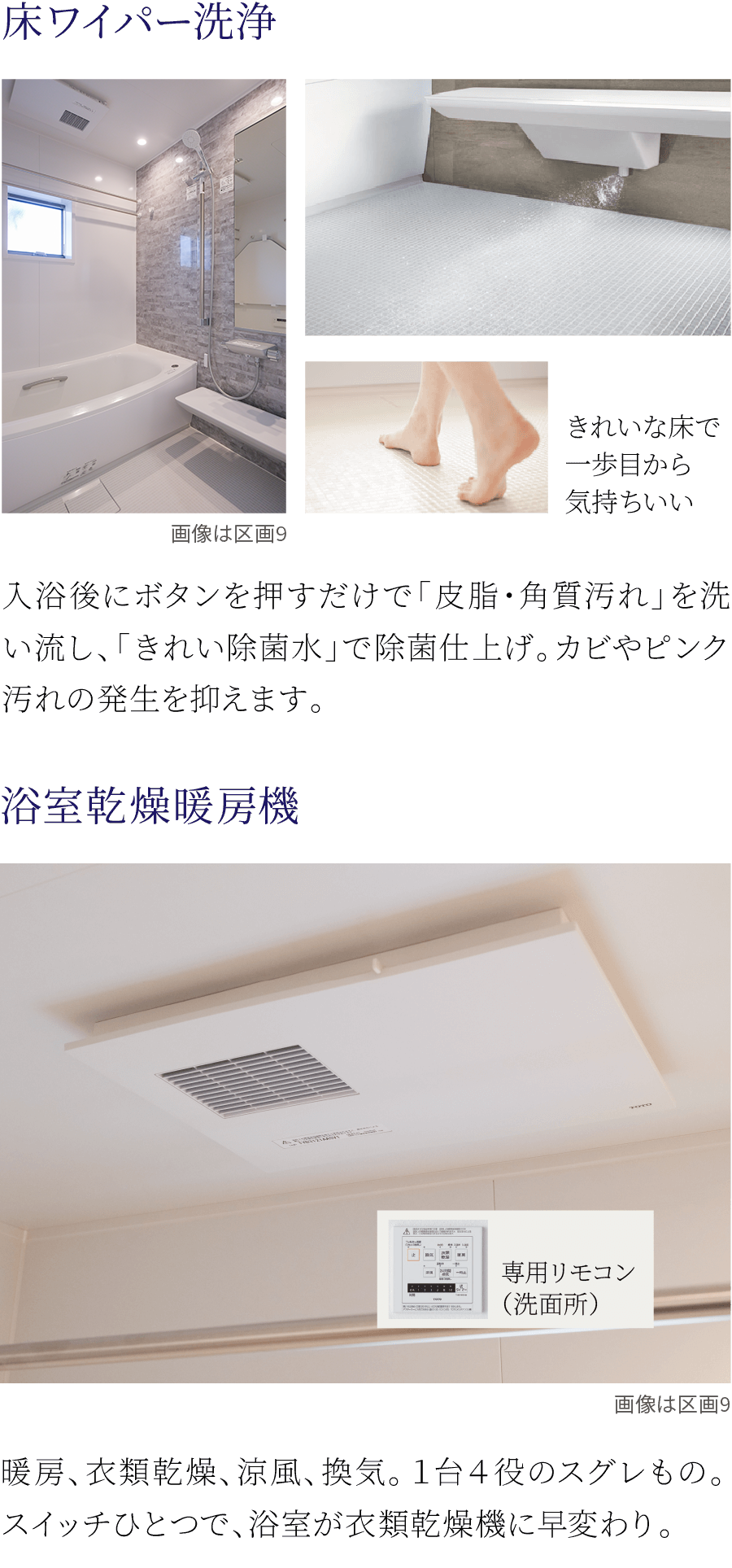 ①床ワイパー洗浄。入浴後にボタンを押すだけで「皮脂・角質汚れ」を洗い流し、「きれい除菌水」で除菌仕上げ。カビやピンク汚れの発生を抑えます。②浴室乾燥暖房機。暖房、衣類乾燥、涼風、換気。１台４役のスグレもの。スイッチひとつで、浴室が衣類乾燥機に早変わり。