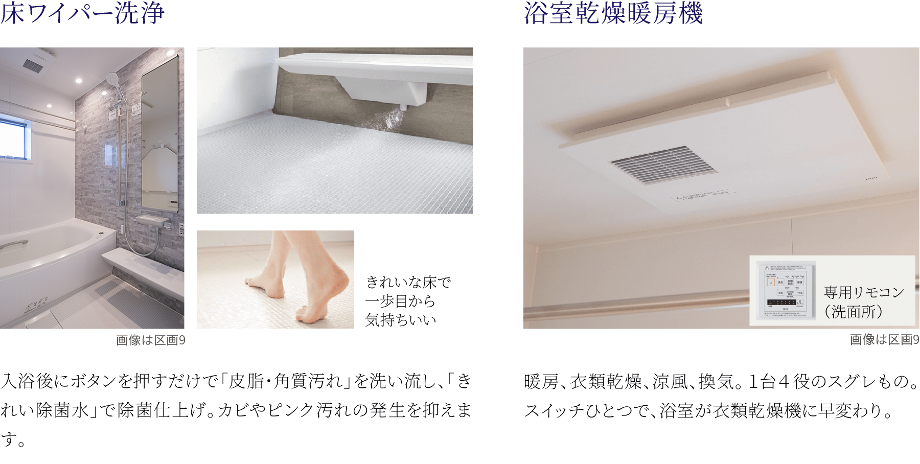 ①床ワイパー洗浄。入浴後にボタンを押すだけで「皮脂・角質汚れ」を洗い流し、「きれい除菌水」で除菌仕上げ。カビやピンク汚れの発生を抑えます。②浴室乾燥暖房機。暖房、衣類乾燥、涼風、換気。１台４役のスグレもの。スイッチひとつで、浴室が衣類乾燥機に早変わり。