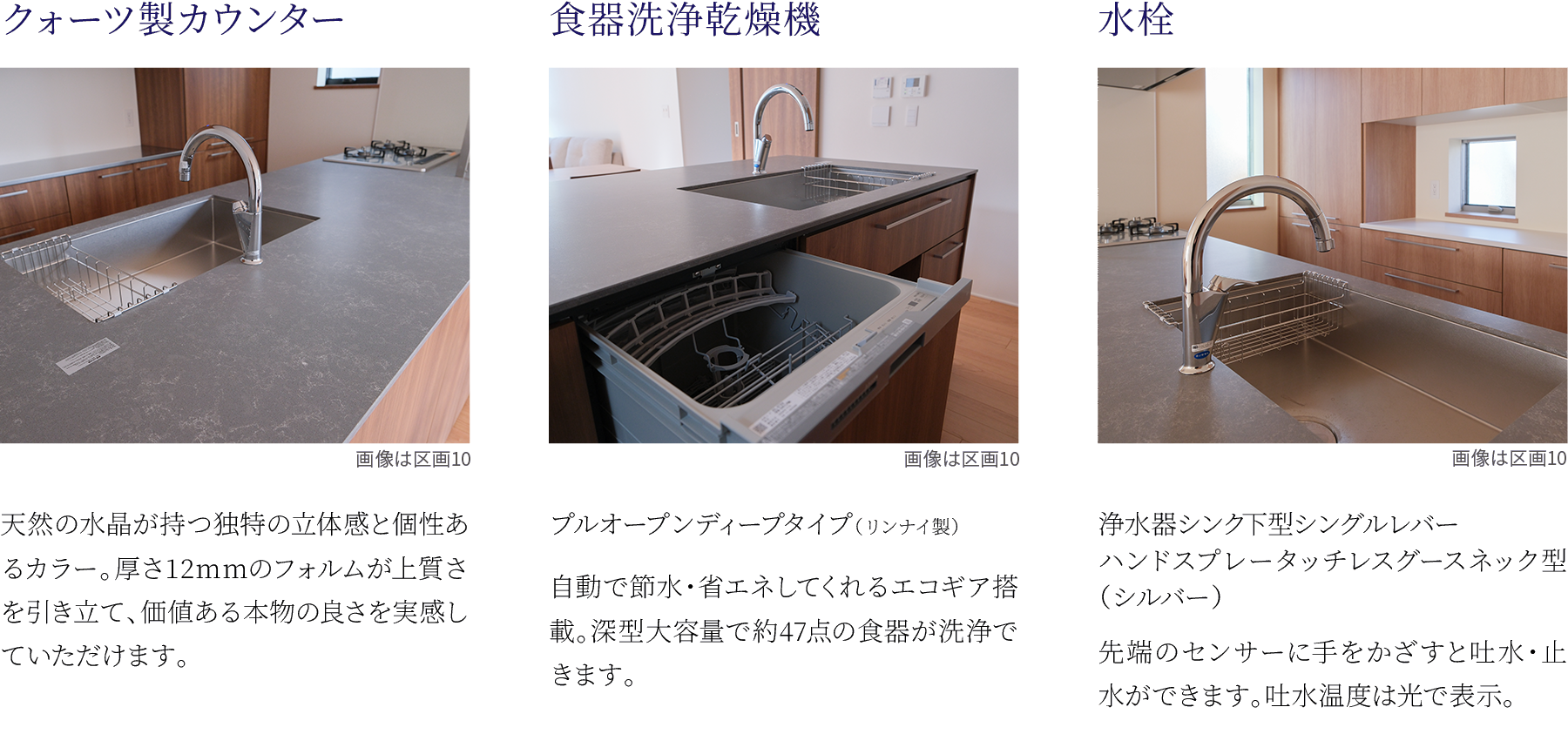 ①クォーツ製カウンター。天然の水晶が持つ独特の立体感と個性あるカラー。厚さ12mmのフォルムが上質さを引き立て、価値ある本物の良さを実感していただけます。②食器洗浄乾燥機。プルオープンディープタイプ（リンナイ製）。自動で節水・省エネしてくれるエコギア搭載。深型大容量で約47点の食器が洗浄できます。③水栓。浄水器シンク下型シングルレバー。ハンドスプレータッチレスグースネック型（シルバー）。先端のセンサーに手をかざすと吐水・止水ができます。吐水温度は光で表示。