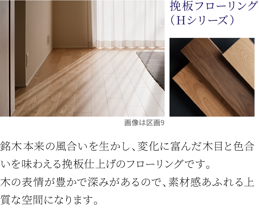挽板フローリング（Hシリーズ）。銘木本来の風合いを生かし、変化に富んだ木目と色合いを味わえる挽板仕上げのフローリングです。木の表情が豊かで深みがあるので、素材感あふれる上質な空間になります。