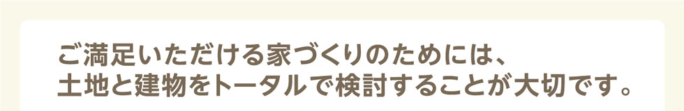 ご満足いただける家づくりのためには、土地と建物をトータルで検討することが大切です。