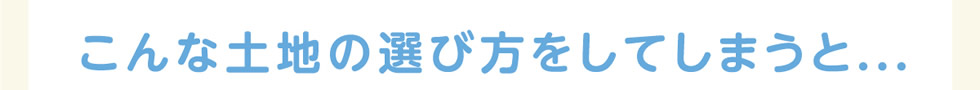 こんな土地の選び方をしてしまうと…