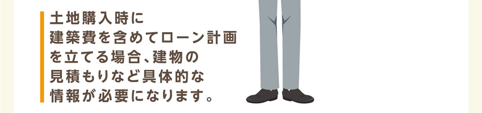 土地購入時に建築費を含めてローン計画を立てる場合、建物の見積もりなど具体的な情報が必要になります。
