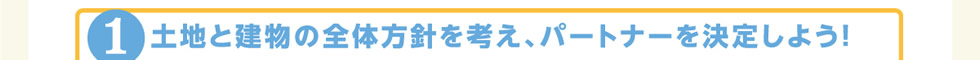 1.土地と建物の全体方針を考え、パートナーを決定しよう！