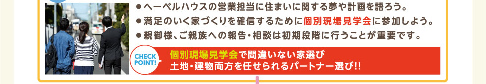 ● へーベルハウスの営業担当に住まいに関する夢や計画を語ろう。● 満足のいく家づくりを確信するために個別現場見学会に参加しよう。● 親御様、ご親族への報告・相談は初期段階に行うことが重要です。 | 個別現場見学会で間違いない家選び、土地・建物両方を任せられるパートナー選び！！