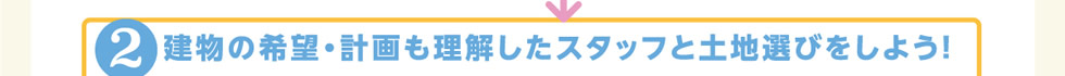 2.建物の希望・計画も理解したスタッフと土地選びをしよう！