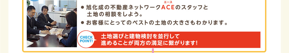 ● 旭化成の不動産ネットワークACEのスタッフと土地の相談をしよう。● お客様にとってのベストの土地の大きさもわかります。 | 土地選びと建物検討を並行して進めることが両方の満足に繋がります！