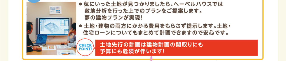 ● 気にいった土地が見つかりましたら、へーベルハウスでは敷地分析を行った上でのプランをご提案します。夢の建物プランが実現！● 土地・建物の両方にかかる費用をもらさず提示します。土地・住宅ローンについてもまとめて計画できますので安心です。 | 土地先行の計画は建物計画の間取りにも予算にも危険が伴います！