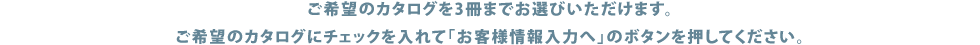 ご希望のカタログを3冊までお選びいただけます。ご希望のカタログにチェックを入れて「お客様情報入力へ」のボタンを押してください。