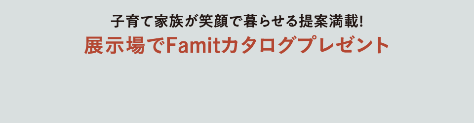 子育て家族が笑顔で暮らせる提案満載！展示場でFamitカタログプレゼント