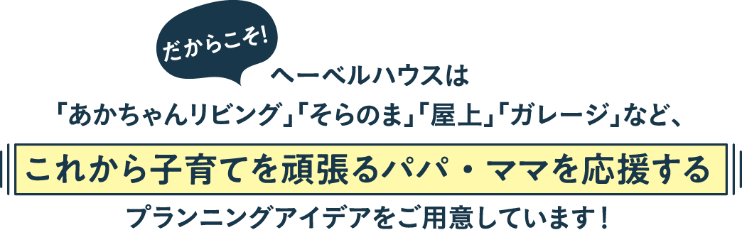 ヘーベルハウスは「あかちゃんリビング」「そらのま」「屋上」「ガレージ」など、これから子育てを頑張るパパ・ママを応援するプランニングアイデアをご用意しています！  