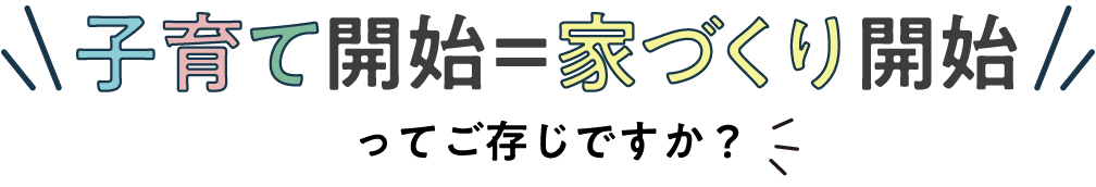 子育て開始＝家づくり開始ってご存じですか？