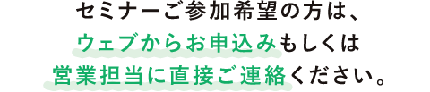 セミナーご参加希望の方は、ウェブからお申込みもしくは営業担当に直接ご連絡ください。