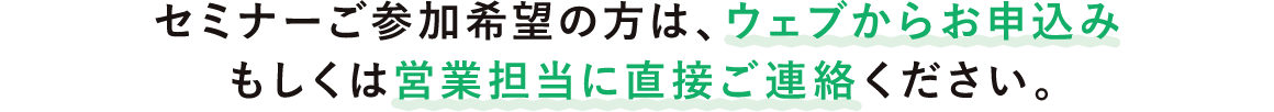 セミナーご参加希望の方は、ウェブからお申込みもしくは営業担当に直接ご連絡ください。