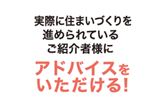 実際に住まいづくりを進められているご紹介者様にアドバイスをいただける!