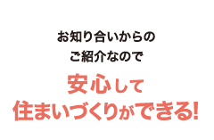 お知り合いからのご紹介なので安心して住まいづくりができる!