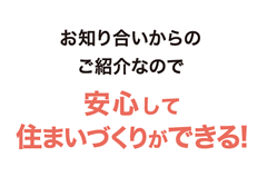 お知り合いからのご紹介なので安心して住まいづくりができる!