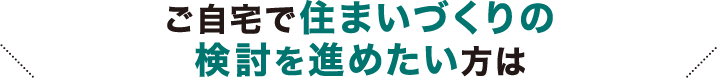 ご自宅で住まいづくりの検討を進めたい方は