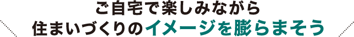 ご自宅で楽しみながら住まいづくりのイメージを膨らまそう