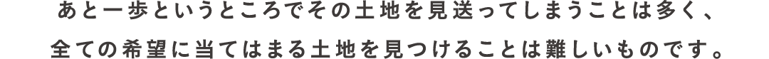 あと一歩というところでその土地を見送ってしまうことは多く、全ての希望に当てはまる土地を見つけることは難しいものです。