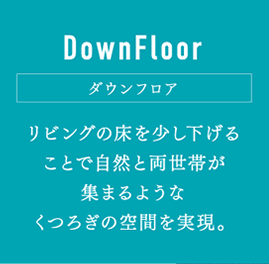 DownFloor ダウンフロア：リビングの床を少し下げることで自然と両世帯が集まるようなくつろぎの空間を実現。