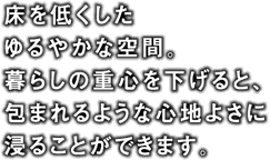 床を低くしたゆるやかな空間。暮らしの重心を下げると、包まれるような心地よさに浸ることができます。