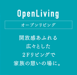 OpenLiving オープンリビング：開放感あふれる広々とした2Fリビングで家族の憩いの場に。