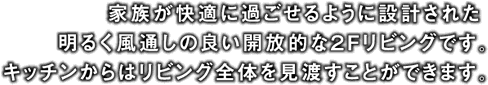家族が快適に過ごせるように設計された明るく風通しの良い開放的な2Fリビングです。キッチンからはリビング全体を見渡すことができます。