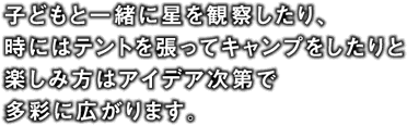子どもと一緒に星を観察したり、時にはテントを張ってキャンプをしたりと楽しみ方はアイデア次第で多彩に広がります。