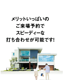 メリットいっぱいのご来場予約でスピーディーな打ち合わせが可能です！