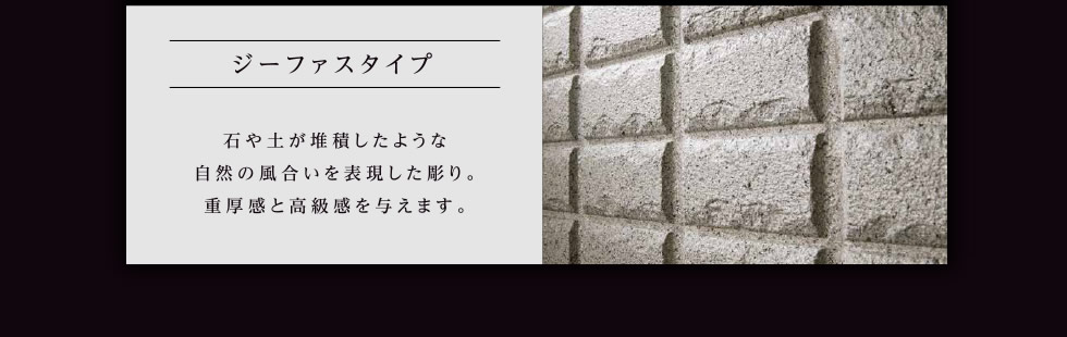 ジーファスタイプ：石や土が堆積したような自然の風合いを表現した彫り。重厚感と高級感を与えます。