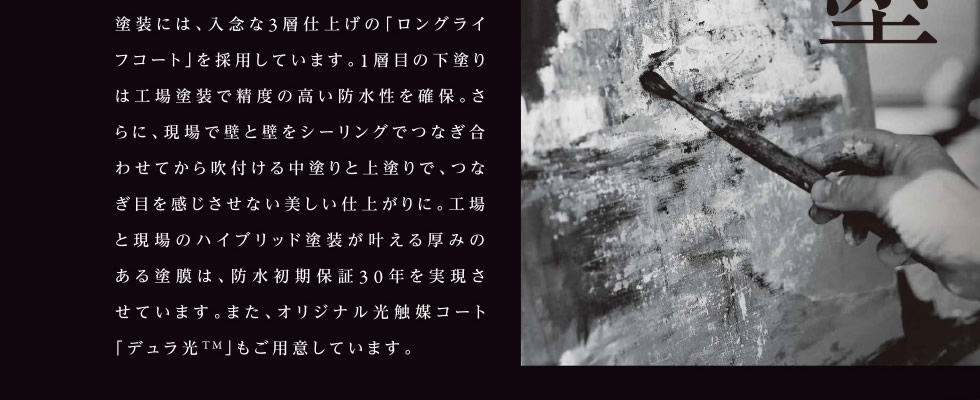 塗装には、入念な3層仕上げの「ロングライフコート」を採用しています。1層目の下塗りは工場塗装で精度の高い防水性を確保。さらに、現場で壁と壁をシーリングでつなぎ合わせてから吹付ける中塗りと上塗りで、つなぎ目を感じさせない美しい仕上がりに。工場と現場のハイブリッド塗装が叶える厚みのある塗膜は、防水初期保証30年を実現させています。また、オリジナル光触媒コート「デュラ光TM」もご用意しています。