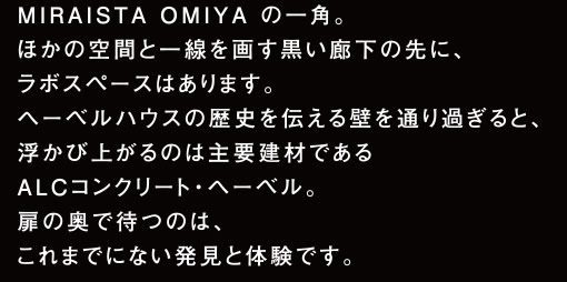 MIRAISTA OMIYA の一角。ほかの空間と一線を画す黒い廊下の先に、ラボスペースはあります。ヘーベルハウスの歴史を伝える壁を通り過ぎると、浮かび上がるのは主要建材であるALCコンクリート・ヘーベル。扉の奥で待つのは、これまでにない発見と体験です。