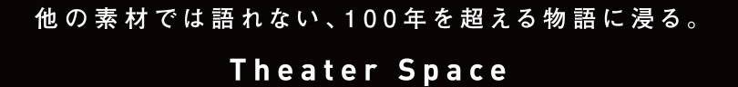 他の素材では語れない、100年を超える物語に浸る。　-Theater Space-