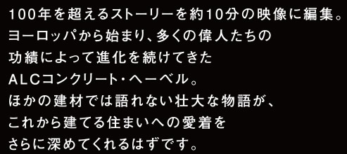 100年を超えるストーリーを約10分の映像に編集。ヨーロッパから始まり、多くの偉人たちの功績によって進化を続けてきたALCコンクリート・ヘーベル。ほかの建材では語れない壮大な物語が、これから建てる住まいへの愛着をさらに深めてくれるはずです。