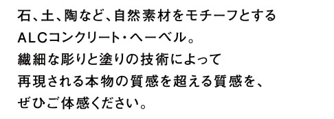 石、土、陶など、自然素材をモチーフとするALCコンクリート・ヘーベル。繊細な彫りと塗りの技術によって再現される本物の質感を超える質感を、ぜひご体感ください。