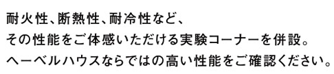 耐火性、断熱性、耐冷性など、その性能をご体感いただける実験コーナーを併設。ヘーベルハウスならではの高い性能をご確認ください。