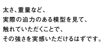 太さ、重量など、実際の迫力のある模型を見て、触れていただくことで、その強さを実感いただけるはずです。