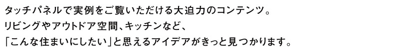 タッチパネルで実例をご覧いただける大迫力のコンテンツ。リビングやアウトドア空間、キッチンなど、「こんな住まいにしたい」と思えるアイデアがきっと見つかります。