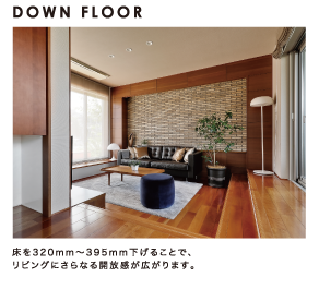 DOWN FLOOR：床を320mm～395mm下げることで、リビングにさらなる開放感が広がります。