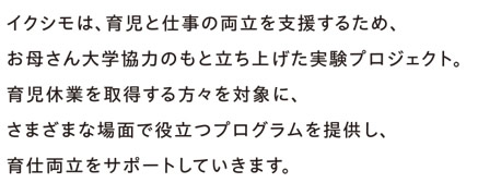 イクシモは、育児と仕事の両立を支援するため、お母さん大学協力のもと立ち上げた実験プロジェクト。育児休業を取得する方々を対象に、さまざまな場面で役立つプログラムを提供し、育仕両立をサポートしていきます。