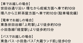 【車でお越しの場合】　世田谷通り沿い 環七から成城方面へ車で約10分　環八から三軒茶屋方面へ車で約10分（駐車場完備）　|　【電車でお越しの場合】　東急世田谷線「上町駅」より徒歩約10分　小田急線「経堂駅」より徒歩約15分　【バスでお越しの場合】　東急バス・小田急バス「大蔵ランド前」徒歩0分