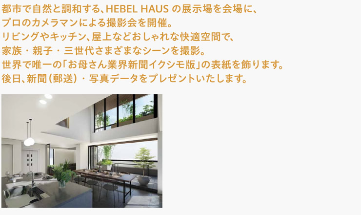 都市で自然と調和する、HEBEL HAUSの展示場を会場に、プロのカメラマンによる撮影会を開催。リビングやキッチン、屋上などおしゃれな快適空間で、家族・親子・三世代さまざまなシーンを撮影。世界で唯一の「お母さん業界新聞イクシモ版」の表紙を飾ります。後日、新聞（郵送）・写真データをプレゼントいたします。