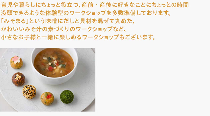 育児や暮らしにちょっと役立つ、産前・産後に好きなことにちょっとの時間没頭できるような体験型のワークショップを多数準備しております。「みそまる」という味噌にだしと具材を混ぜて丸めた、かわいいみそ汁の素づくりのワークショップなど、小さなお子様と一緒に楽しめるワークショップもございます。