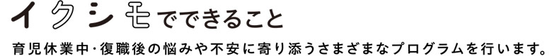 【イクシモでできること】　育児休業中・復職後の悩みや不安に寄り添うさまざまなプログラムを行います。