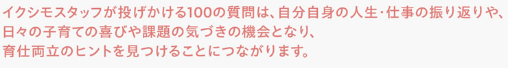 イクシモスタッフが投げかける100の質問は、自分自身の人生・仕事の振り返りや、日々の子育ての喜びや課題の気づきの機会となり、育仕両立のヒントを見つけることにつながります。