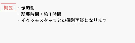 [概要]　・予約制　・所要時間：約1時間　・イクシモスタッフとの個別面談になります