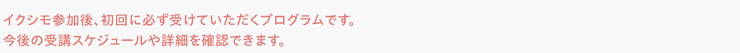 イクシモ参加後、初回に必ず受けていただくプログラムです。今後の受講スケジュールや詳細を確認できます。
