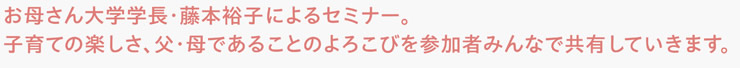 お母さん大学学長・藤本裕子によるセミナー。子育ての楽しさ、父・母であることのよろこびを参加者みんなで共有していきます。